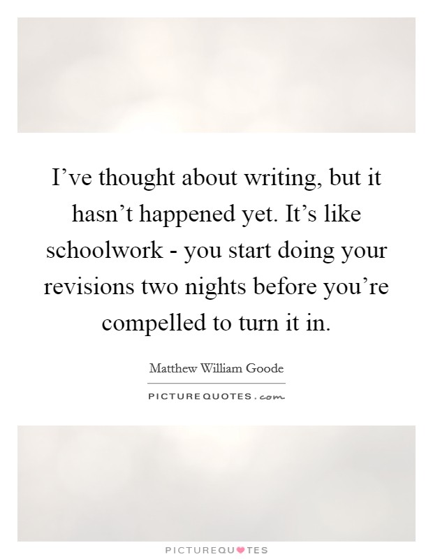 I've thought about writing, but it hasn't happened yet. It's like schoolwork - you start doing your revisions two nights before you're compelled to turn it in Picture Quote #1