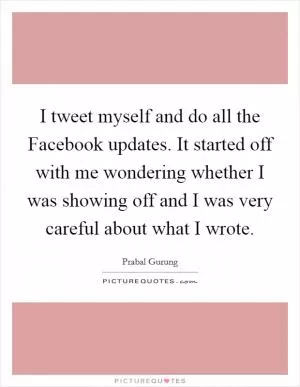 I tweet myself and do all the Facebook updates. It started off with me wondering whether I was showing off and I was very careful about what I wrote Picture Quote #1