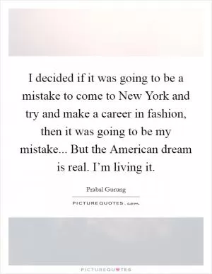 I decided if it was going to be a mistake to come to New York and try and make a career in fashion, then it was going to be my mistake... But the American dream is real. I’m living it Picture Quote #1
