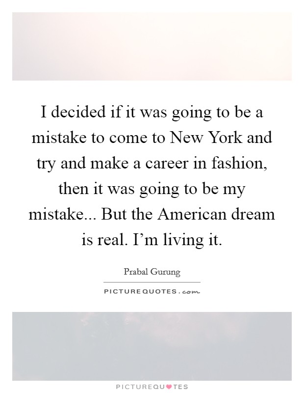 I decided if it was going to be a mistake to come to New York and try and make a career in fashion, then it was going to be my mistake... But the American dream is real. I'm living it Picture Quote #1