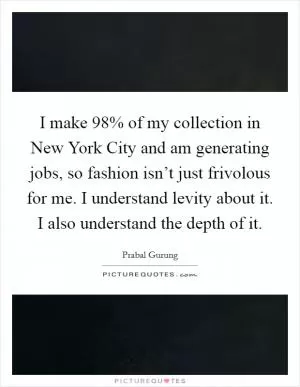 I make 98% of my collection in New York City and am generating jobs, so fashion isn’t just frivolous for me. I understand levity about it. I also understand the depth of it Picture Quote #1