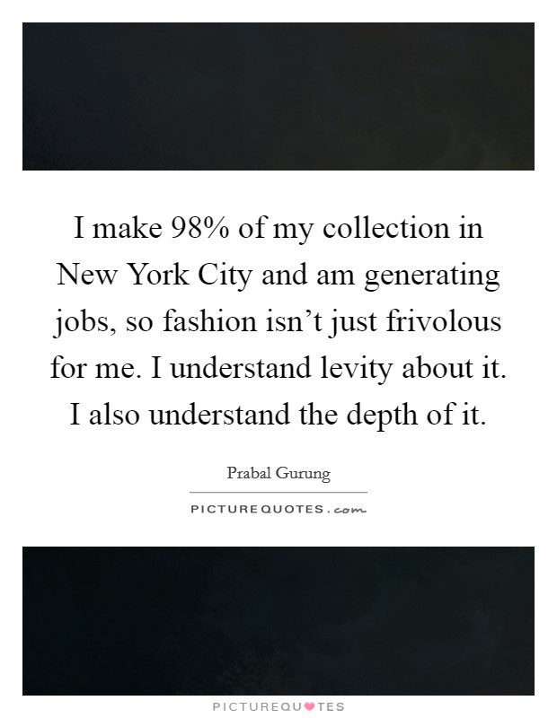 I make 98% of my collection in New York City and am generating jobs, so fashion isn't just frivolous for me. I understand levity about it. I also understand the depth of it Picture Quote #1