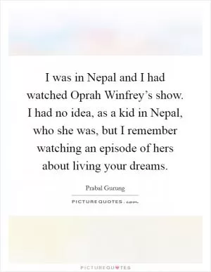 I was in Nepal and I had watched Oprah Winfrey’s show. I had no idea, as a kid in Nepal, who she was, but I remember watching an episode of hers about living your dreams Picture Quote #1