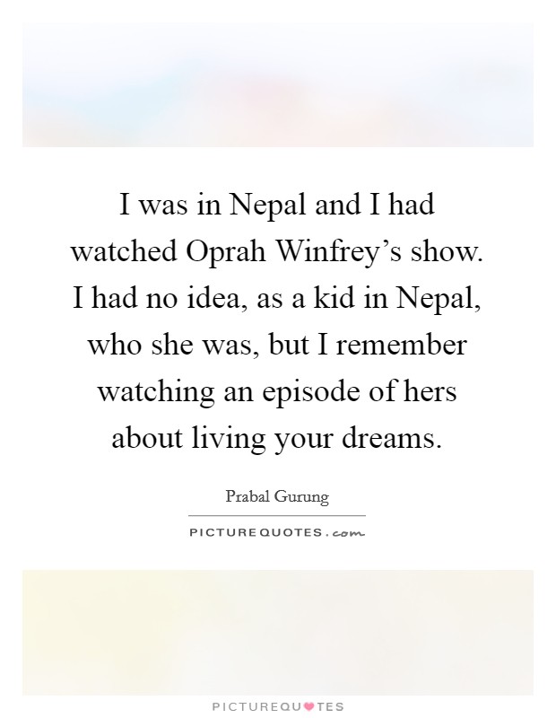 I was in Nepal and I had watched Oprah Winfrey's show. I had no idea, as a kid in Nepal, who she was, but I remember watching an episode of hers about living your dreams Picture Quote #1