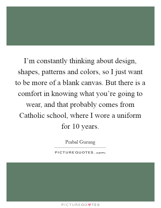 I'm constantly thinking about design, shapes, patterns and colors, so I just want to be more of a blank canvas. But there is a comfort in knowing what you're going to wear, and that probably comes from Catholic school, where I wore a uniform for 10 years Picture Quote #1