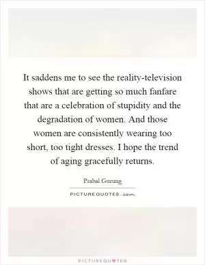 It saddens me to see the reality-television shows that are getting so much fanfare that are a celebration of stupidity and the degradation of women. And those women are consistently wearing too short, too tight dresses. I hope the trend of aging gracefully returns Picture Quote #1