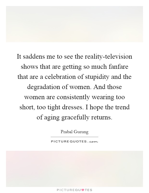 It saddens me to see the reality-television shows that are getting so much fanfare that are a celebration of stupidity and the degradation of women. And those women are consistently wearing too short, too tight dresses. I hope the trend of aging gracefully returns Picture Quote #1