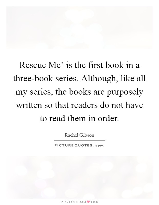 Rescue Me' is the first book in a three-book series. Although, like all my series, the books are purposely written so that readers do not have to read them in order Picture Quote #1