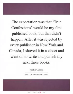 The expectation was that ‘True Confessions’ would be my first published book, but that didn’t happen. After it was rejected by every publisher in New York and Canada, I shoved it in a closet and went on to write and publish my next three books Picture Quote #1