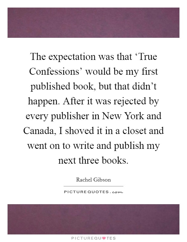 The expectation was that ‘True Confessions' would be my first published book, but that didn't happen. After it was rejected by every publisher in New York and Canada, I shoved it in a closet and went on to write and publish my next three books Picture Quote #1