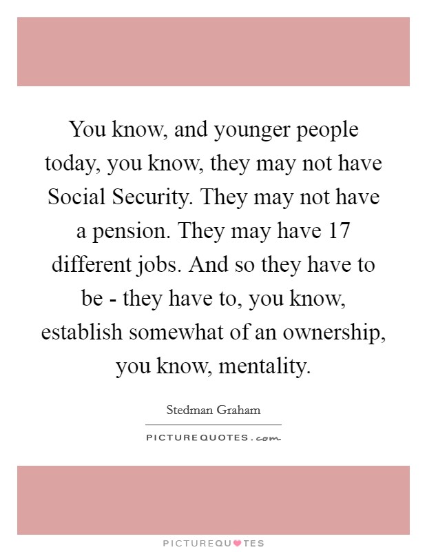 You know, and younger people today, you know, they may not have Social Security. They may not have a pension. They may have 17 different jobs. And so they have to be - they have to, you know, establish somewhat of an ownership, you know, mentality Picture Quote #1