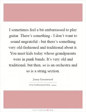 I sometimes feel a bit embarrassed to play guitar. There’s something - I don’t want to sound ungrateful - but there’s something very old-fashioned and traditional about it. You meet kids today whose grandparents were in punk bands. It’s very old and traditional, but then, so is an orchestra and so is a string section Picture Quote #1