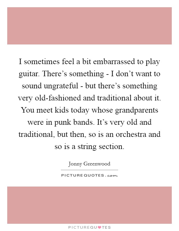 I sometimes feel a bit embarrassed to play guitar. There's something - I don't want to sound ungrateful - but there's something very old-fashioned and traditional about it. You meet kids today whose grandparents were in punk bands. It's very old and traditional, but then, so is an orchestra and so is a string section Picture Quote #1