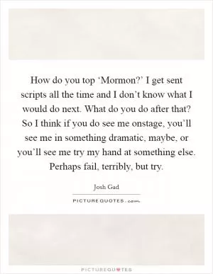 How do you top ‘Mormon?’ I get sent scripts all the time and I don’t know what I would do next. What do you do after that? So I think if you do see me onstage, you’ll see me in something dramatic, maybe, or you’ll see me try my hand at something else. Perhaps fail, terribly, but try Picture Quote #1