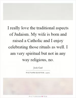 I really love the traditional aspects of Judaism. My wife is born and raised a Catholic and I enjoy celebrating those rituals as well. I am very spiritual but not in any way religious, no Picture Quote #1