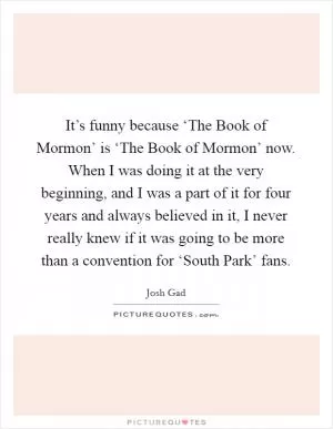 It’s funny because ‘The Book of Mormon’ is ‘The Book of Mormon’ now. When I was doing it at the very beginning, and I was a part of it for four years and always believed in it, I never really knew if it was going to be more than a convention for ‘South Park’ fans Picture Quote #1