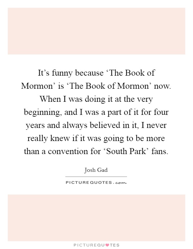 It's funny because ‘The Book of Mormon' is ‘The Book of Mormon' now. When I was doing it at the very beginning, and I was a part of it for four years and always believed in it, I never really knew if it was going to be more than a convention for ‘South Park' fans Picture Quote #1