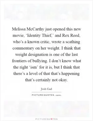 Melissa McCarthy just opened this new movie, ‘Identity Thief,’ and Rex Reed, who’s a known critic, wrote a scathing commentary on her weight. I think that weight designation is one of the last frontiers of bullying. I don’t know what the right ‘ism’ for it is, but I think that there’s a level of that that’s happening that’s certainly not okay Picture Quote #1