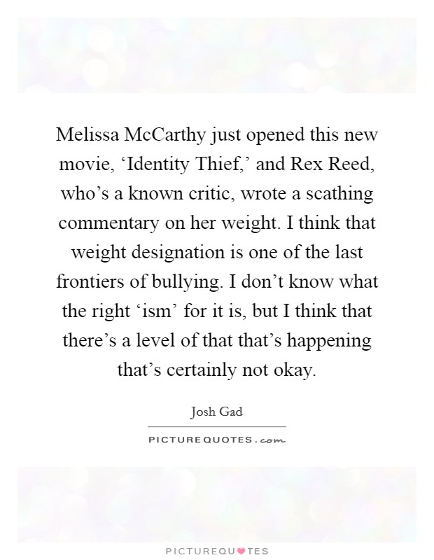 Melissa McCarthy just opened this new movie, ‘Identity Thief,' and Rex Reed, who's a known critic, wrote a scathing commentary on her weight. I think that weight designation is one of the last frontiers of bullying. I don't know what the right ‘ism' for it is, but I think that there's a level of that that's happening that's certainly not okay Picture Quote #1