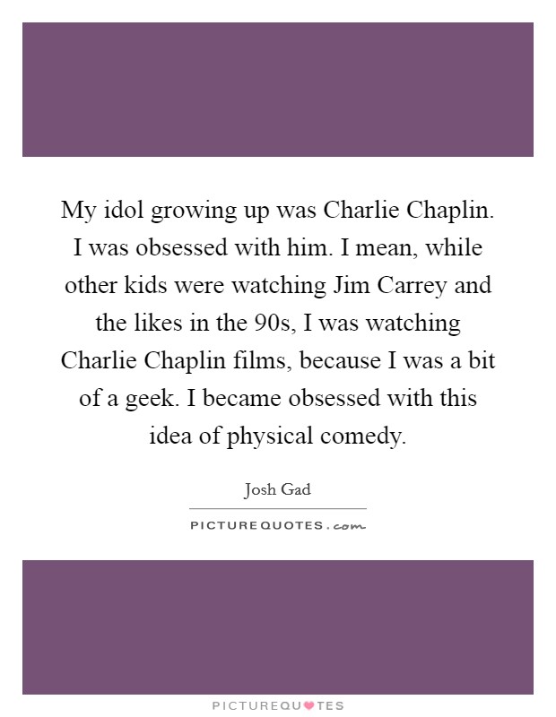My idol growing up was Charlie Chaplin. I was obsessed with him. I mean, while other kids were watching Jim Carrey and the likes in the  90s, I was watching Charlie Chaplin films, because I was a bit of a geek. I became obsessed with this idea of physical comedy Picture Quote #1