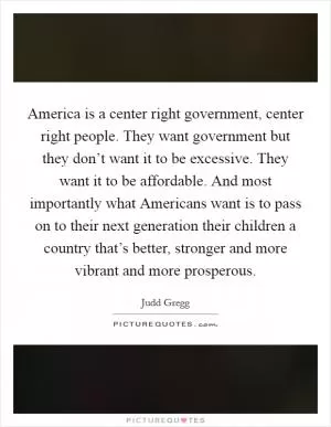 America is a center right government, center right people. They want government but they don’t want it to be excessive. They want it to be affordable. And most importantly what Americans want is to pass on to their next generation their children a country that’s better, stronger and more vibrant and more prosperous Picture Quote #1