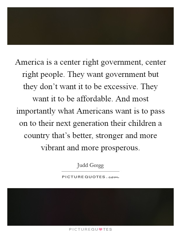 America is a center right government, center right people. They want government but they don't want it to be excessive. They want it to be affordable. And most importantly what Americans want is to pass on to their next generation their children a country that's better, stronger and more vibrant and more prosperous Picture Quote #1