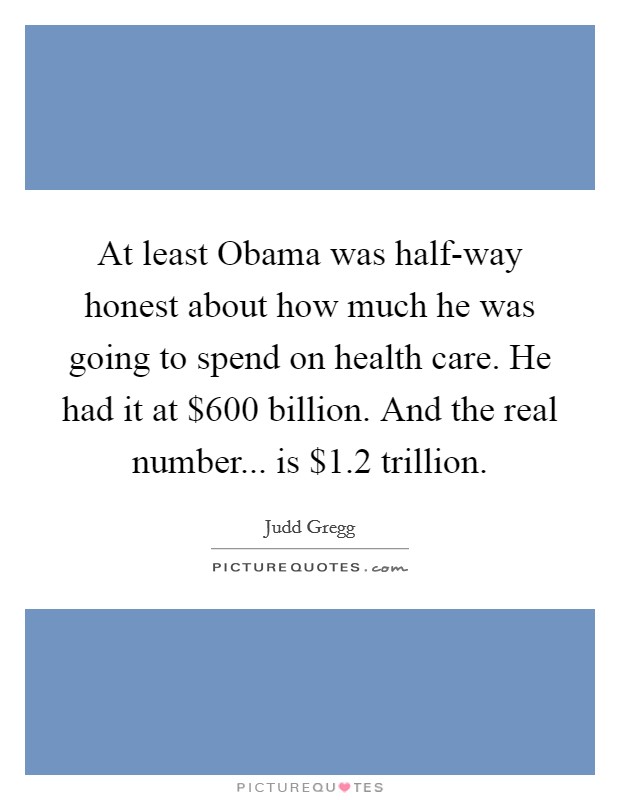 At least Obama was half-way honest about how much he was going to spend on health care. He had it at $600 billion. And the real number... is $1.2 trillion Picture Quote #1