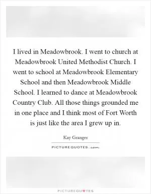 I lived in Meadowbrook. I went to church at Meadowbrook United Methodist Church. I went to school at Meadowbrook Elementary School and then Meadowbrook Middle School. I learned to dance at Meadowbrook Country Club. All those things grounded me in one place and I think most of Fort Worth is just like the area I grew up in Picture Quote #1
