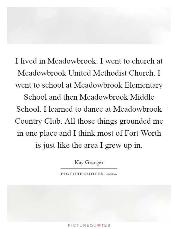 I lived in Meadowbrook. I went to church at Meadowbrook United Methodist Church. I went to school at Meadowbrook Elementary School and then Meadowbrook Middle School. I learned to dance at Meadowbrook Country Club. All those things grounded me in one place and I think most of Fort Worth is just like the area I grew up in Picture Quote #1