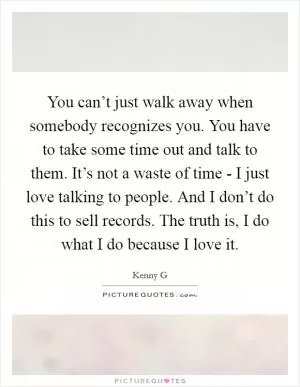 You can’t just walk away when somebody recognizes you. You have to take some time out and talk to them. It’s not a waste of time - I just love talking to people. And I don’t do this to sell records. The truth is, I do what I do because I love it Picture Quote #1