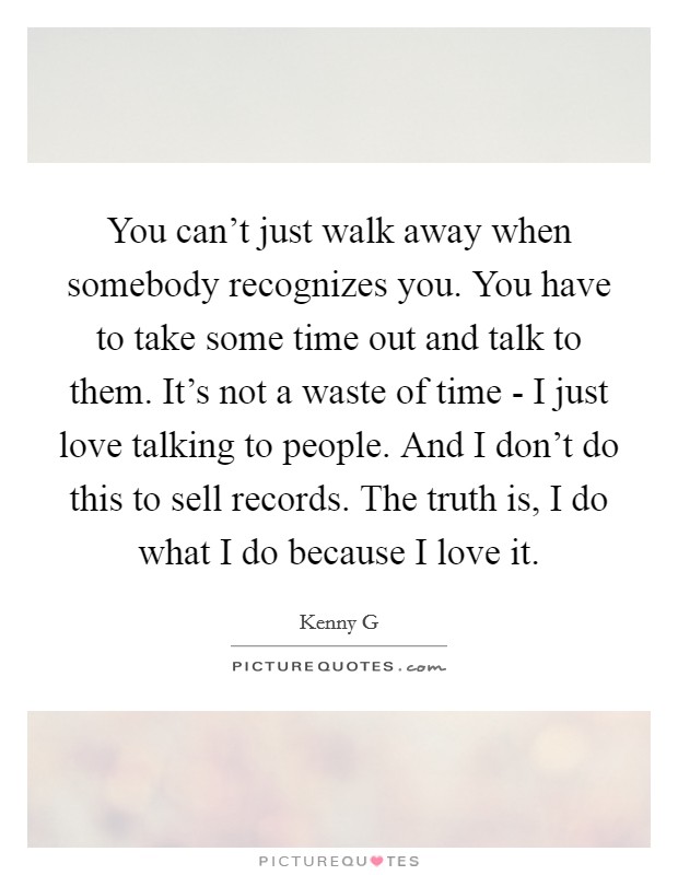 You can't just walk away when somebody recognizes you. You have to take some time out and talk to them. It's not a waste of time - I just love talking to people. And I don't do this to sell records. The truth is, I do what I do because I love it Picture Quote #1