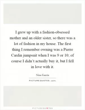 I grew up with a fashion-obsessed mother and an older sister, so there was a lot of fashion in my house. The first thing I remember owning was a Pierre Cardin jumpsuit when I was 9 or 10; of course I didn’t actually buy it, but I fell in love with it Picture Quote #1