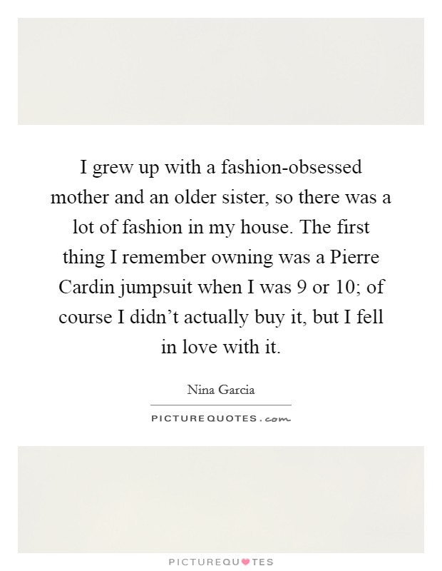 I grew up with a fashion-obsessed mother and an older sister, so there was a lot of fashion in my house. The first thing I remember owning was a Pierre Cardin jumpsuit when I was 9 or 10; of course I didn't actually buy it, but I fell in love with it Picture Quote #1
