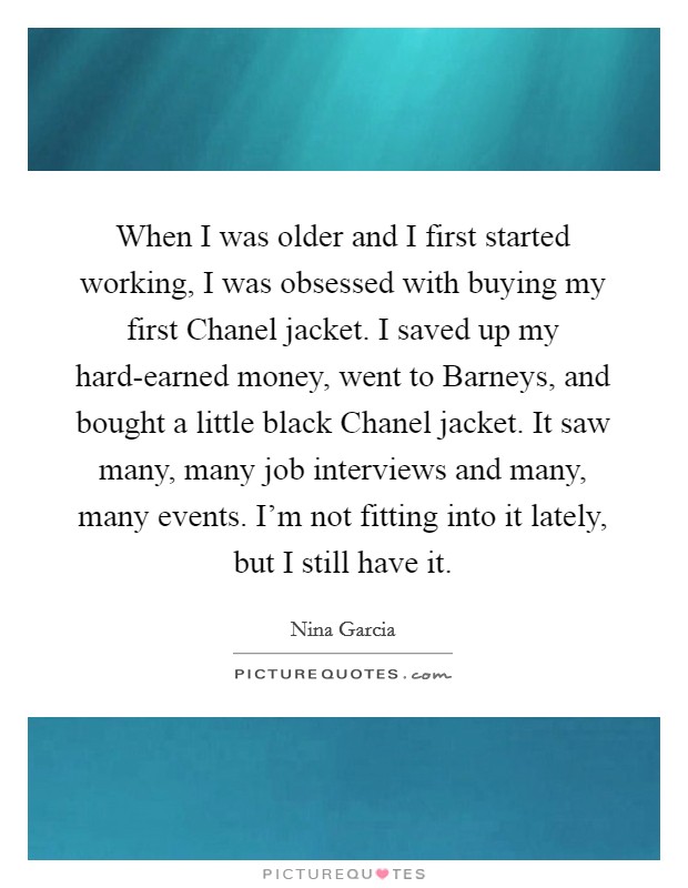 When I was older and I first started working, I was obsessed with buying my first Chanel jacket. I saved up my hard-earned money, went to Barneys, and bought a little black Chanel jacket. It saw many, many job interviews and many, many events. I'm not fitting into it lately, but I still have it Picture Quote #1