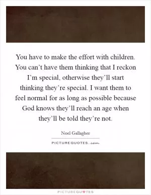You have to make the effort with children. You can’t have them thinking that I reckon I’m special, otherwise they’ll start thinking they’re special. I want them to feel normal for as long as possible because God knows they’ll reach an age when they’ll be told they’re not Picture Quote #1
