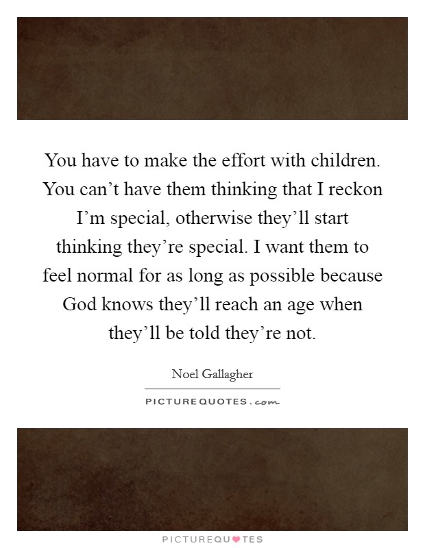 You have to make the effort with children. You can't have them thinking that I reckon I'm special, otherwise they'll start thinking they're special. I want them to feel normal for as long as possible because God knows they'll reach an age when they'll be told they're not Picture Quote #1