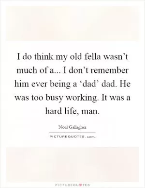 I do think my old fella wasn’t much of a... I don’t remember him ever being a ‘dad’ dad. He was too busy working. It was a hard life, man Picture Quote #1