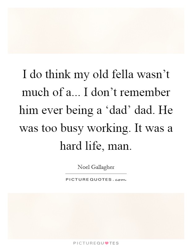 I do think my old fella wasn't much of a... I don't remember him ever being a ‘dad' dad. He was too busy working. It was a hard life, man Picture Quote #1