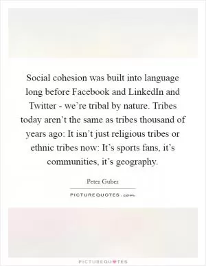 Social cohesion was built into language long before Facebook and LinkedIn and Twitter - we’re tribal by nature. Tribes today aren’t the same as tribes thousand of years ago: It isn’t just religious tribes or ethnic tribes now: It’s sports fans, it’s communities, it’s geography Picture Quote #1