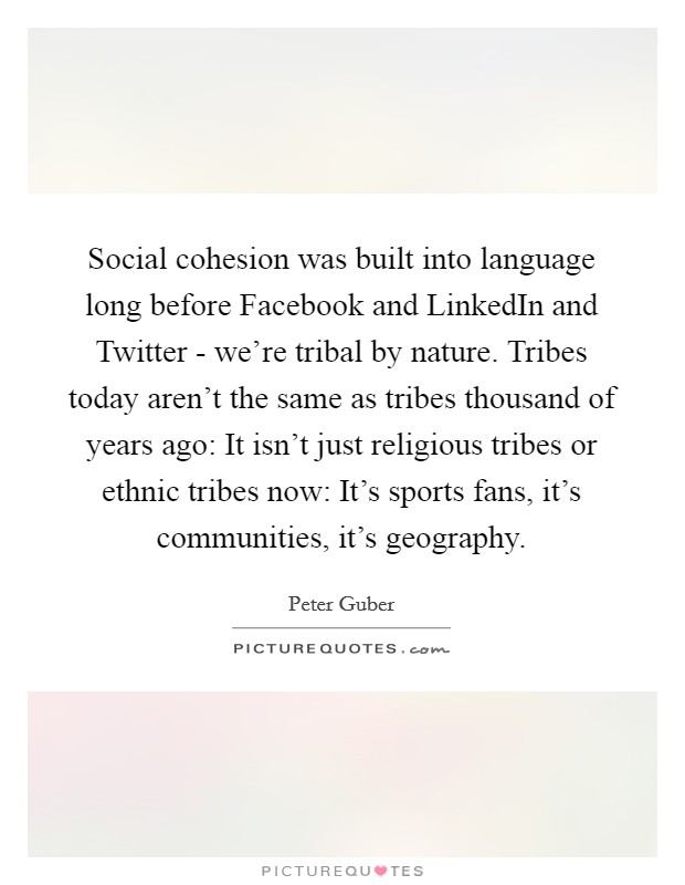 Social cohesion was built into language long before Facebook and LinkedIn and Twitter - we're tribal by nature. Tribes today aren't the same as tribes thousand of years ago: It isn't just religious tribes or ethnic tribes now: It's sports fans, it's communities, it's geography Picture Quote #1