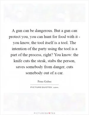 A gun can be dangerous. But a gun can protect you, you can hunt for food with it - you know, the tool itself is a tool. The intention of the party using the tool is a part of the process, right? You know: the knife cuts the steak, stabs the person, saves somebody from danger, cuts somebody out of a car Picture Quote #1