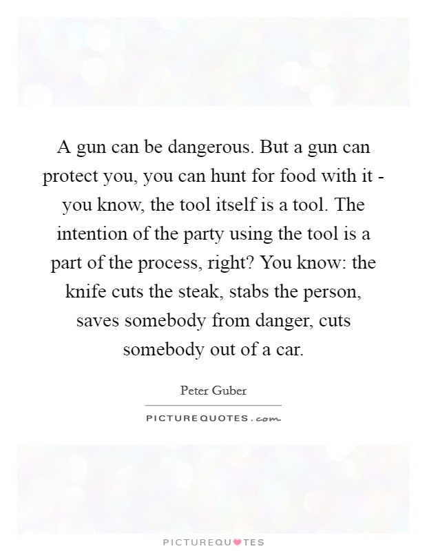 A gun can be dangerous. But a gun can protect you, you can hunt for food with it - you know, the tool itself is a tool. The intention of the party using the tool is a part of the process, right? You know: the knife cuts the steak, stabs the person, saves somebody from danger, cuts somebody out of a car Picture Quote #1