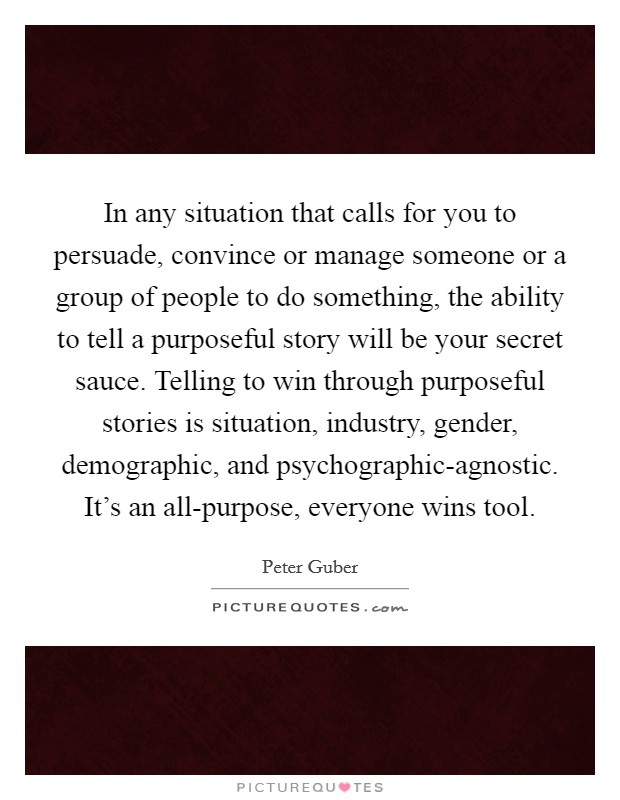 In any situation that calls for you to persuade, convince or manage someone or a group of people to do something, the ability to tell a purposeful story will be your secret sauce. Telling to win through purposeful stories is situation, industry, gender, demographic, and psychographic-agnostic. It's an all-purpose, everyone wins tool Picture Quote #1