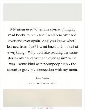 My mom used to tell me stories at night, read books to me - and I read ‘em over and over and over again. And you know what I learned from that? I went back and looked at everything - Why do I like reading the same stories over and over and over again? What, was I some kind of nincompoop? No - the narrative gave me connection with my mom Picture Quote #1