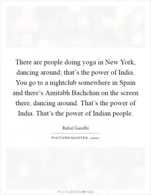 There are people doing yoga in New York, dancing around; that’s the power of India. You go to a nightclub somewhere in Spain and there’s Amitabh Bachchan on the screen there, dancing around. That’s the power of India. That’s the power of Indian people Picture Quote #1