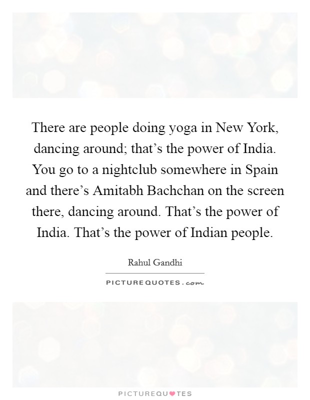 There are people doing yoga in New York, dancing around; that's the power of India. You go to a nightclub somewhere in Spain and there's Amitabh Bachchan on the screen there, dancing around. That's the power of India. That's the power of Indian people Picture Quote #1