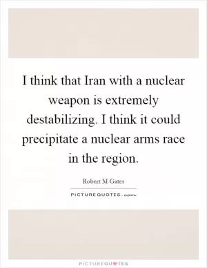 I think that Iran with a nuclear weapon is extremely destabilizing. I think it could precipitate a nuclear arms race in the region Picture Quote #1