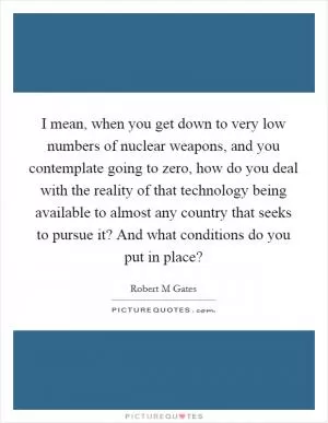 I mean, when you get down to very low numbers of nuclear weapons, and you contemplate going to zero, how do you deal with the reality of that technology being available to almost any country that seeks to pursue it? And what conditions do you put in place? Picture Quote #1
