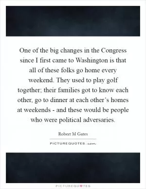 One of the big changes in the Congress since I first came to Washington is that all of these folks go home every weekend. They used to play golf together; their families got to know each other, go to dinner at each other’s homes at weekends - and these would be people who were political adversaries Picture Quote #1