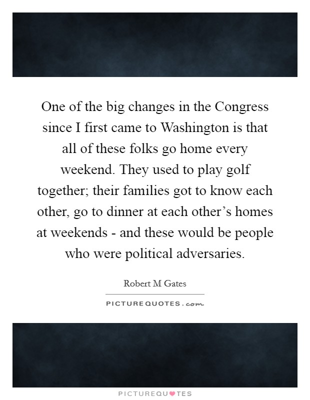 One of the big changes in the Congress since I first came to Washington is that all of these folks go home every weekend. They used to play golf together; their families got to know each other, go to dinner at each other's homes at weekends - and these would be people who were political adversaries Picture Quote #1